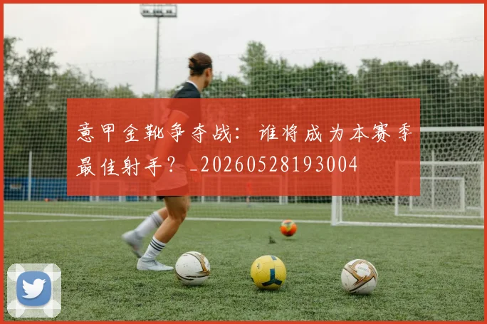 意甲金靴争夺战:谁将成为本赛季最佳射手?_20260528193004