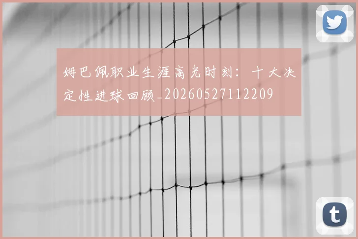 姆巴佩职业生涯高光时刻:十大决定性进球回顾_20260527112209