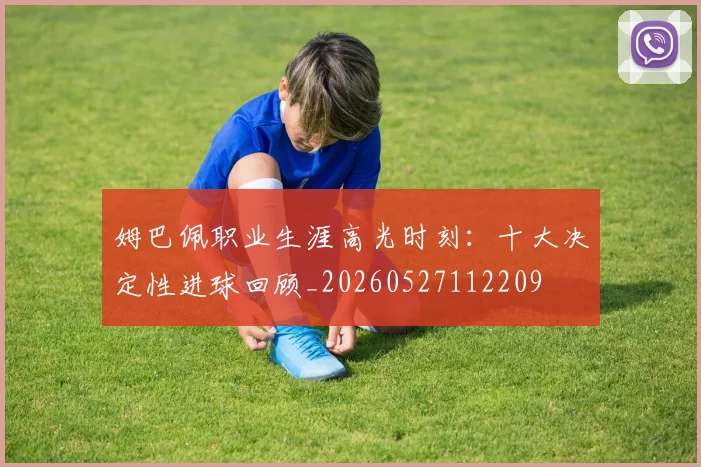姆巴佩职业生涯高光时刻:十大决定性进球回顾_20260527112209